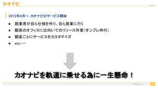 2020/09/19
© kaonavi Inc.
2012年4月〜：カオナビのサービス開始
7
● 創業者が自ら仕様を作り、自ら営業に行く 
● 顧客のオフィスに出向いてのリリース作業（オンプレ時代） 
● 顧客ごとにサービスをカスタマイズ 
● etc・・・ 
カオナビを軌道に乗せる為に一生懸命！ 
 