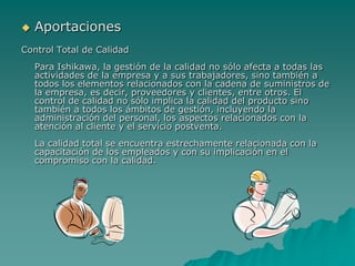 AportacionesControl Total de CalidadPara Ishikawa, la gestión de la calidad no sólo afecta a todas las actividades de la empresa y a sus trabajadores, sino también a todos los elementos relacionados con la cadena de suministros de la empresa, es decir, proveedores y clientes, entre otros. El control de calidad no sólo implica la calidad del producto sino también a todos los ámbitos de gestión, incluyendo la administración del personal, los aspectos relacionados con la atención al cliente y el servicio postventa.La calidad total se encuentra estrechamente relacionada con la capacitación de los empleados y con su implicación en el compromiso con la calidad.