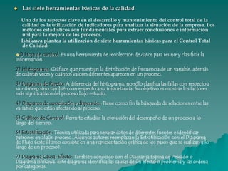 Las siete herramientas básicas de la calidad      Uno de los aspectos clave en el desarrollo y mantenimiento del control total de la calidad es la utilización de indicadores para analizar la situación de la empresa. Los métodos estadísticos son fundamentales para extraer conclusiones e información útil para la mejora de los procesos.       Ishikawa plantea la utilización de siete herramientas básicas para el Control Total de Calidad: 1) Hoja de control: Es una herramienta de recolección de datos para reunir y clasificar la información.2) Histogramas: Gráficos que muestran la distribución de frecuencia de un variable, además de cuántas veces y cuántos valores diferentes aparecen en un proceso.3) Diagrama de Pareto: A diferencia del histograma, no sólo clasifica las fallas con respecto a su número sino también con respecto a su importancia. Su objetivo es mostrar los factores más significativos del proceso bajo estudio.4) Diagrama de correlación y dispersión: Tiene como fin la búsqueda de relaciones entre las variables que están afectando al proceso.5) Gráficos de Control: Permite estudiar la evolución del desempeño de un proceso a lo largo del tiempo.6) Estratificación: Técnica utilizada para separar datos de diferentes fuentes e identificar patrones en algún proceso. Algunos autores reemplazan la Estratificación con el Diagrama de Flujo (este último consiste en una representación gráfica de los pasos que se realizan a lo largo de un proceso).7) Diagrama Causa-Efecto: También conocido con el Diagrama Espina de Pescado o Diagrama Ishikawa. Este diagrama identifica las causas de un efecto o problema y las ordena por categorías.Diagrama causa-efecto ( Diagrama de espina de pescado)Facilita el análisis de problemas y sus soluciones como lo son; calidad de los procesos, los productos y servicios.Es utilizado para analizar la calidad (la espina principal es la calidad real), y también para establecer las características del producto, analizando los procesos en su elaboración.El eje o espina principal del diagrama es el resultado o efecto más importante. Las espinas transversales representan las causas. Se puede comenzar con las llamadas 5M (como factores causales básicos: mano de obra o trabajo, materiales, maquinaria, métodos y misceláneos). Debido a que se emplea para estudiar las causas principales de un efecto que se desea mejorar, no es necesario llegar a un número exagerado de niveles. 