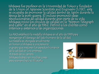 Elementos clave de Ishikawa • La calidad empieza con la educación y termina con la educación• El primer paso a la calidad es conocer lo que el cliente requiere• El estado ideal de la calidad es cuando la inspección no es necesaria• Hay que remover la raíz del problema, no los síntomas• El control de la calidad es responsabilidad de todos los trabajadores• No confundir los medios con los objetivos• Primero poner la calidad y después poner tus ganancias a largo plazo• El comercio es la entrada y salida de la calidad• Los Gerentes de las empresas no deben de tener envidia cuando un obrero da una opinión valiosa• La mayoría de los problemas pueden ser resueltos con simples herramientas para el análisis• Información sin información de dispersión es información falsa