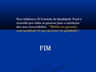 Para Ishikawa, O Controle da Qualidade Total é
exercido por todas as pessoas para a satisfação
das suas necessidades.  "Melhor ter gerentes
com qualidade do que gerentes da qualidade".




                FIM
 