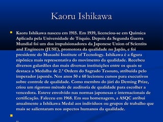 Kaoru Ishikawa
   Kaoru Ishikawa nasceu em 1915. Em 1939, licenciou-se em Química
    Aplicada pela Universidade de Tóquio. Depois da Segunda Guerra
    Mundial foi um dos impulsionadores da Japonese Union of Scientits
    and Engineers (JUSE), promotora da qualidade no Japão, e foi
    presidente do Musashi Institute of Tecnology. Ishikawa é a figura
    nipônica mais representativa do movimento da qualidade. Recebeu
    diversos galardões das mais diversas instituições entre os quais se
    destaca a Medalha de 2.ª Ordem do Sagrado Tesouro, atribuída pelo
    imperador japonês. Nos anos 50 e 60 lecionou cursos para executivos
    sobre controle de qualidade. Como membro do júri do Deming Prize,
    criou um rigoroso método de auditoria de qualidade para escolher a
    vencedora. Esteve envolvido nas normas japonesas e internacionais de
    certificação. Faleceu em 1968. Em sua homenagem, a ASQC atribui
    anualmente a Ishikawa Medal aos indivíduos ou grupos de trabalho que
    mais se salientaram nos aspectos humanos da qualidade. 

 