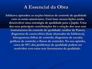 A Essencial da Obra
Ishikawa aprendeu as noções básicas de controle de qualidade
     com os norte-americanos. Com base nessas lições soube
   desenvolver uma estratégia de qualidade para o Japão. Uma
   das suas principais contribuições foi a criação dos seus sete
    instrumentos do controle de qualidade: análise de Pareto;
     diagramas de causa-efeito (hoje chamados de Ishikawa);
      histogramas; folhas de controle; diagramas de escada;
    gráficos de controle; e fluxos de controle). Na sua opinião,
       cerca de 95% dos problemas de qualidade podem ser
       resolvidos com estas sete ferramentas da qualidade. 
 