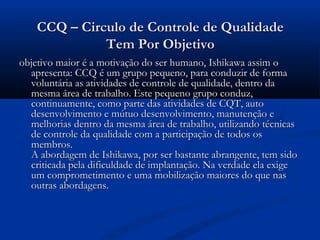 CCQ – Circulo de Controle de Qualidade
              Tem Por Objetivo
objetivo maior é a motivação do ser humano, Ishikawa assim o
  apresenta: CCQ é um grupo pequeno, para conduzir de forma
  voluntária as atividades de controle de qualidade, dentro da
  mesma área de trabalho. Este pequeno grupo conduz,
  continuamente, como parte das atividades de CQT, auto
  desenvolvimento e mútuo desenvolvimento, manutenção e
  melhorias dentro da mesma área de trabalho, utilizando técnicas
  de controle da qualidade com a participação de todos os
  membros. 
  A abordagem de Ishikawa, por ser bastante abrangente, tem sido
  criticada pela dificuldade de implantação. Na verdade ela exige
  um comprometimento e uma mobilização maiores do que nas
  outras abordagens. 
 