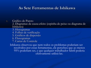 As Sete Ferramentas de Ishikawa


1.     Gráfico de Pareto
       2. Diagramas de causa-efeito (espinha de peixe ou diagrama de
       Ishikawa)
       3. Histogramas
       4. Folhas de verificação
       5. Gráficos de dispersão
       6. Fluxogramas
       7. Cartas de Controle
     Ishikawa observou que nem todos os problemas poderiam ser
        resolvidos por essas ferramentas, ele percebeu que ao menos
         95% poderiam ser, e que qualquer trabalhador fabril poderia
                            efetivamente utilizá-las.
 