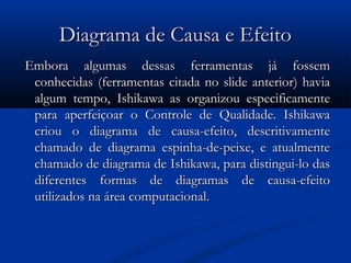 Diagrama de Causa e Efeito
 Embora algumas dessas ferramentas já fossem
  conhecidas (ferramentas citada no slide anterior) havia
  algum tempo, Ishikawa as organizou especificamente
  para aperfeiçoar o Controle de Qualidade. Ishikawa
  criou o diagrama de causa-efeito, descritivamente
  chamado de diagrama espinha-de-peixe, e atualmente
  chamado de diagrama de Ishikawa, para distingui-lo das
  diferentes formas de diagramas de causa-efeito
  utilizados na área computacional. 
 