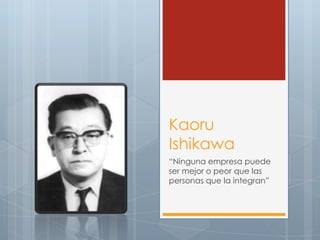 Kaoru
Ishikawa
“Ninguna empresa puede
ser mejor o peor que las
personas que la integran”
 