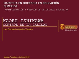 KAORU ISHIKAWA
Luis Fernando Alpuche Varguez
CONTROL DE LA CALIDAD
ADMINISTRACIÓN Y GESTIÓN DE LA CALIDAD EDUCATIVA
Mérida, Yucatán, a Julio de 2015
MAESTRIA EN DOCENCIA EN EDUCACIÓN
SUPERIOR
 