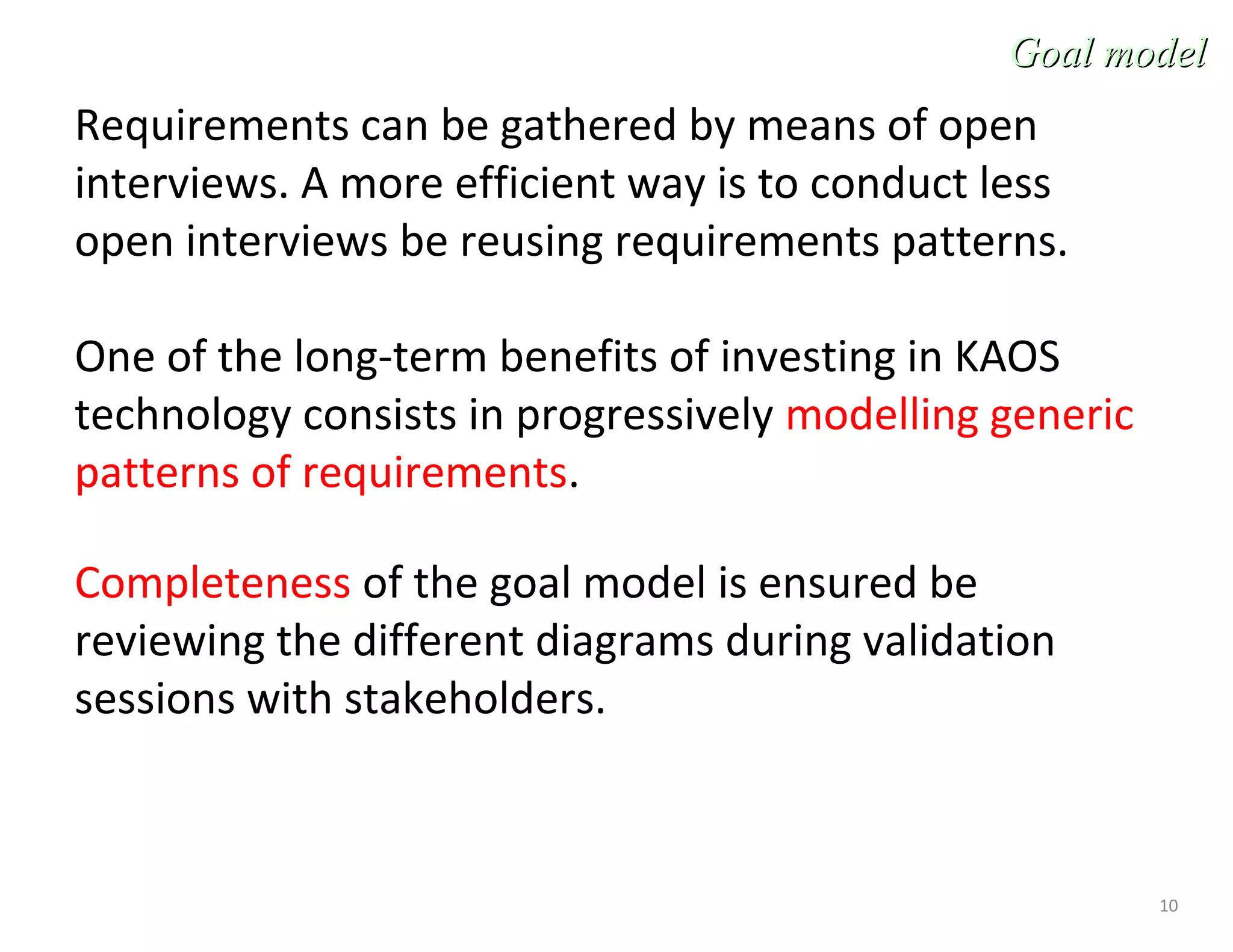 10
Requirements can be gathered by means of open
interviews. A more efficient way is to conduct less
open interviews be reusing requirements patterns.
One of the long-term benefits of investing in KAOS
technology consists in progressively modelling generic
patterns of requirements.
Completeness of the goal model is ensured be
reviewing the different diagrams during validation
sessions with stakeholders.
Goal modelGoal model
 