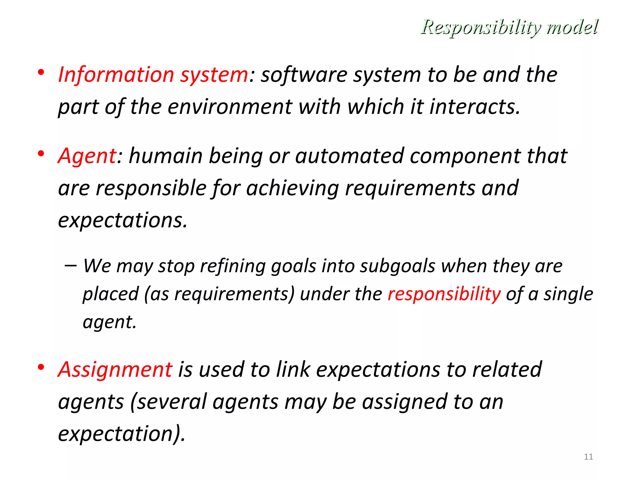 11
• Information system: software system to be and the
part of the environment with which it interacts.
• Agent: humain being or automated component that
are responsible for achieving requirements and
expectations.
– We may stop refining goals into subgoals when they are
placed (as requirements) under the responsibility of a single
agent.
• Assignment is used to link expectations to related
agents (several agents may be assigned to an
expectation).
Responsibility modelResponsibility model
 