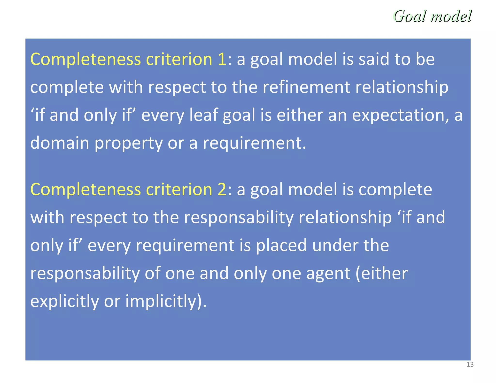 13
Completeness criterion 1: a goal model is said to be
complete with respect to the refinement relationship
‘if and only if’ every leaf goal is either an expectation, a
domain property or a requirement.
Completeness criterion 2: a goal model is complete
with respect to the responsability relationship ‘if and
only if’ every requirement is placed under the
responsability of one and only one agent (either
explicitly or implicitly).
Goal modelGoal model
 