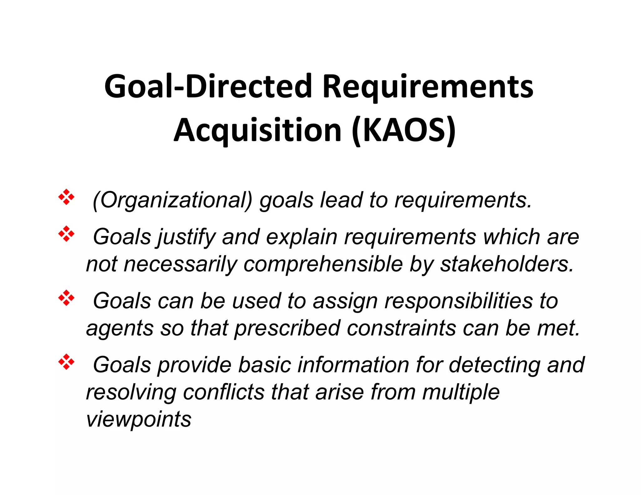 Goal-Directed Requirements
Acquisition (KAOS)
 (Organizational) goals lead to requirements.
 Goals justify and explain requirements which are
not necessarily comprehensible by stakeholders.
 Goals can be used to assign responsibilities to
agents so that prescribed constraints can be met.
 Goals provide basic information for detecting and
resolving conflicts that arise from multiple
viewpoints
 