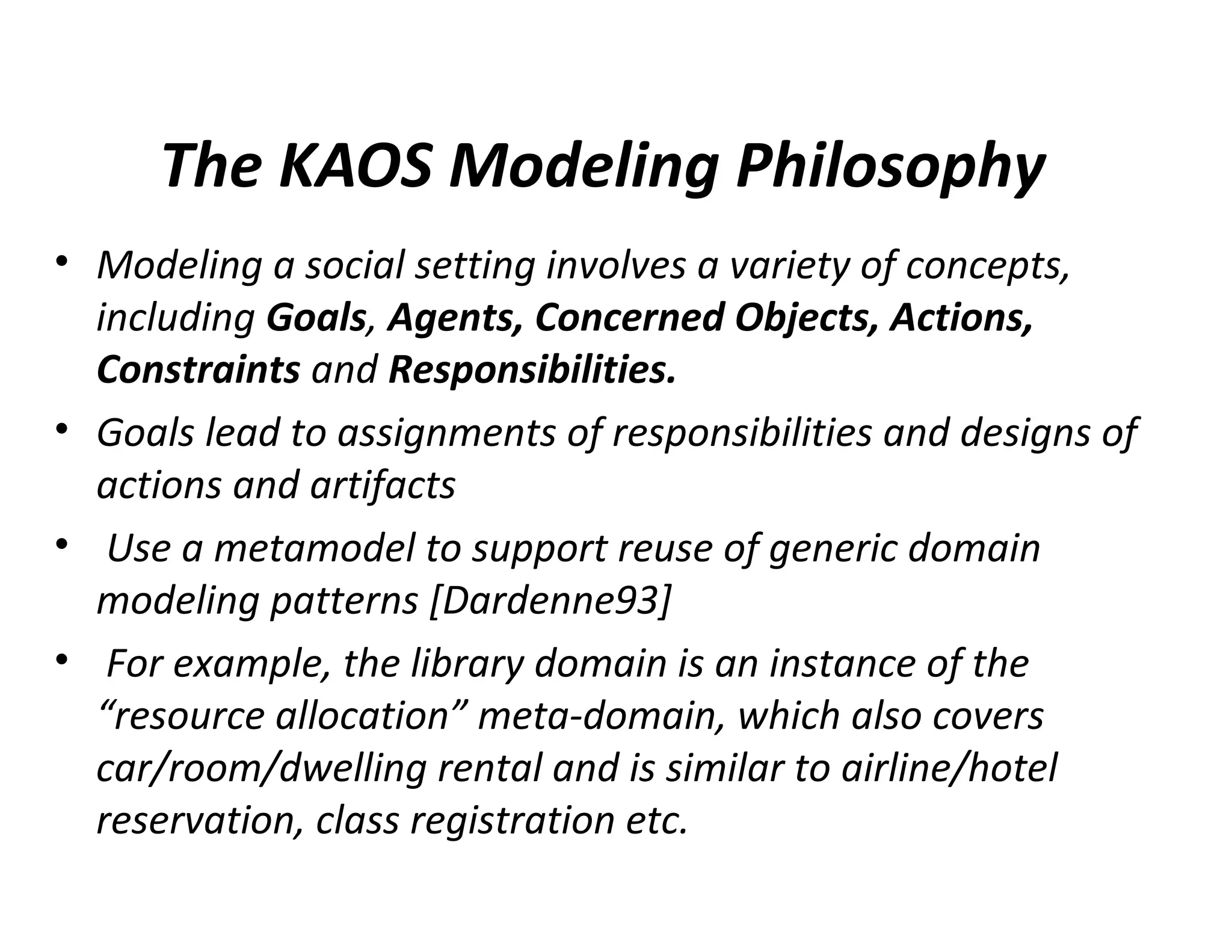 The KAOS Modeling Philosophy
• Modeling a social setting involves a variety of concepts,
including Goals, Agents, Concerned Objects, Actions,
Constraints and Responsibilities.
• Goals lead to assignments of responsibilities and designs of
actions and artifacts
• Use a metamodel to support reuse of generic domain
modeling patterns [Dardenne93]
• For example, the library domain is an instance of the
“resource allocation” meta-domain, which also covers
car/room/dwelling rental and is similar to airline/hotel
reservation, class registration etc.
 