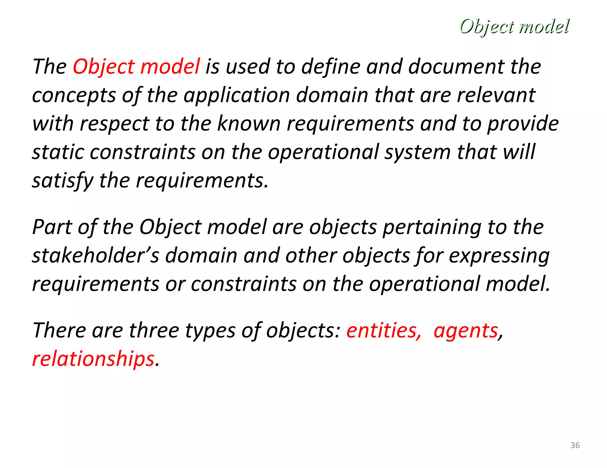 36
Object modelObject model
The Object model is used to define and document the
concepts of the application domain that are relevant
with respect to the known requirements and to provide
static constraints on the operational system that will
satisfy the requirements.
Part of the Object model are objects pertaining to the
stakeholder’s domain and other objects for expressing
requirements or constraints on the operational model.
There are three types of objects: entities, agents,
relationships.
 
