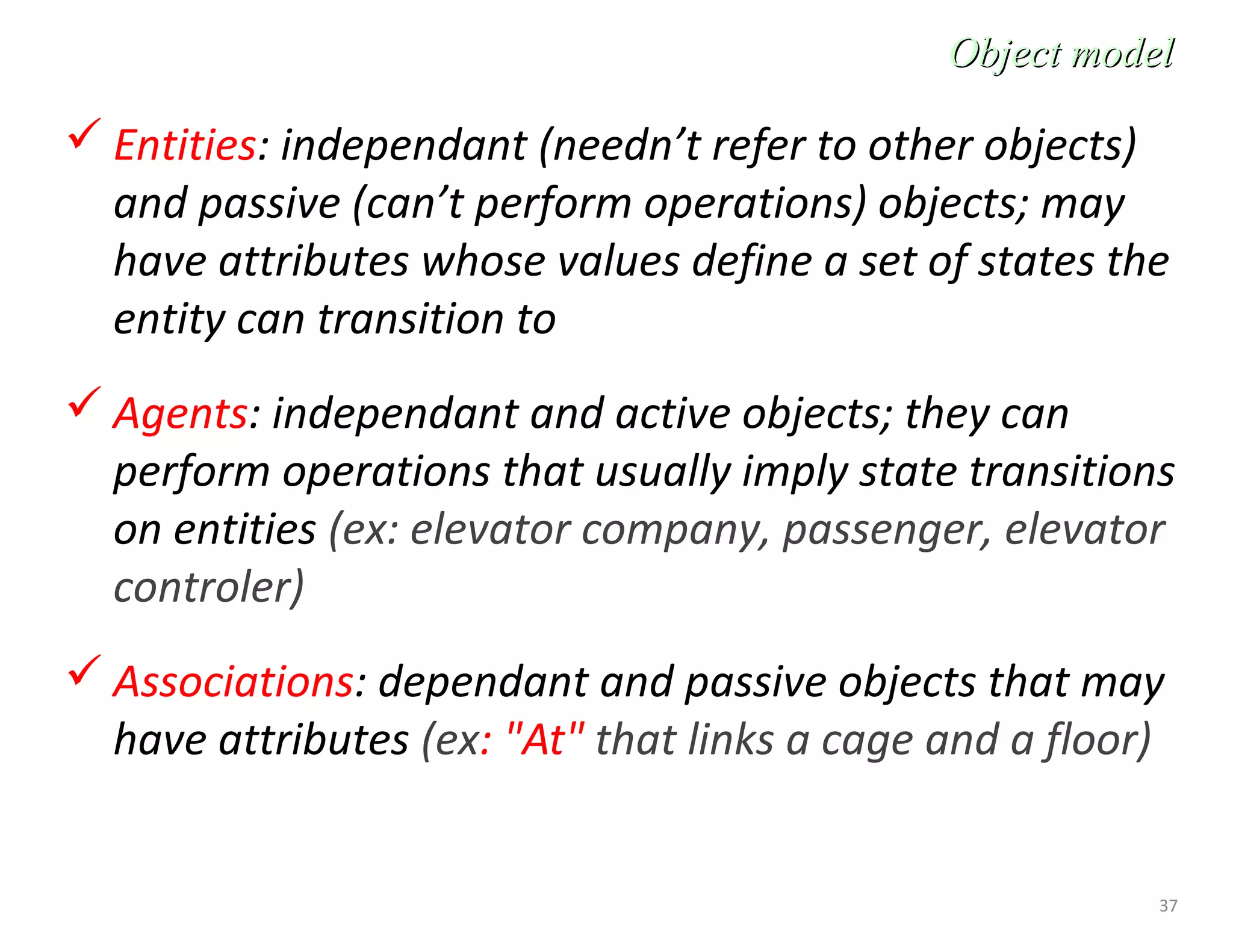 37
 Entities: independant (needn’t refer to other objects)
and passive (can’t perform operations) objects; may
have attributes whose values define a set of states the
entity can transition to
 Agents: independant and active objects; they can
perform operations that usually imply state transitions
on entities (ex: elevator company, passenger, elevator
controler)
 Associations: dependant and passive objects that may
have attributes (ex: "At" that links a cage and a floor)
Object modelObject model
 