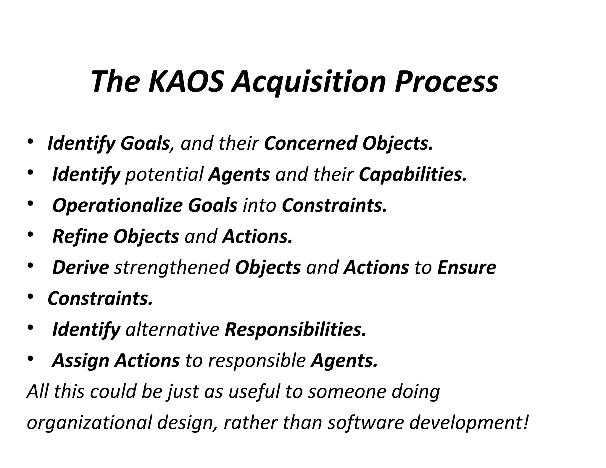 The KAOS Acquisition Process
• Identify Goals, and their Concerned Objects.
• Identify potential Agents and their Capabilities.
• Operationalize Goals into Constraints.
• Refine Objects and Actions.
• Derive strengthened Objects and Actions to Ensure
• Constraints.
• Identify alternative Responsibilities.
• Assign Actions to responsible Agents.
All this could be just as useful to someone doing
organizational design, rather than software development!
 
