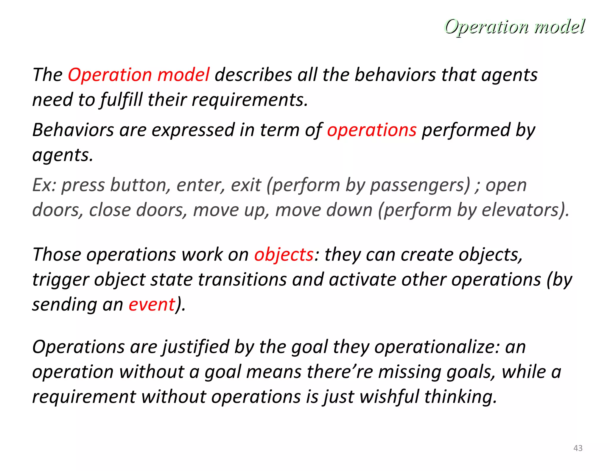 43
The Operation model describes all the behaviors that agents
need to fulfill their requirements.
Behaviors are expressed in term of operations performed by
agents.
Ex: press button, enter, exit (perform by passengers) ; open
doors, close doors, move up, move down (perform by elevators).
Those operations work on objects: they can create objects,
trigger object state transitions and activate other operations (by
sending an event).
Operations are justified by the goal they operationalize: an
operation without a goal means there’re missing goals, while a
requirement without operations is just wishful thinking.
Operation modelOperation model
 