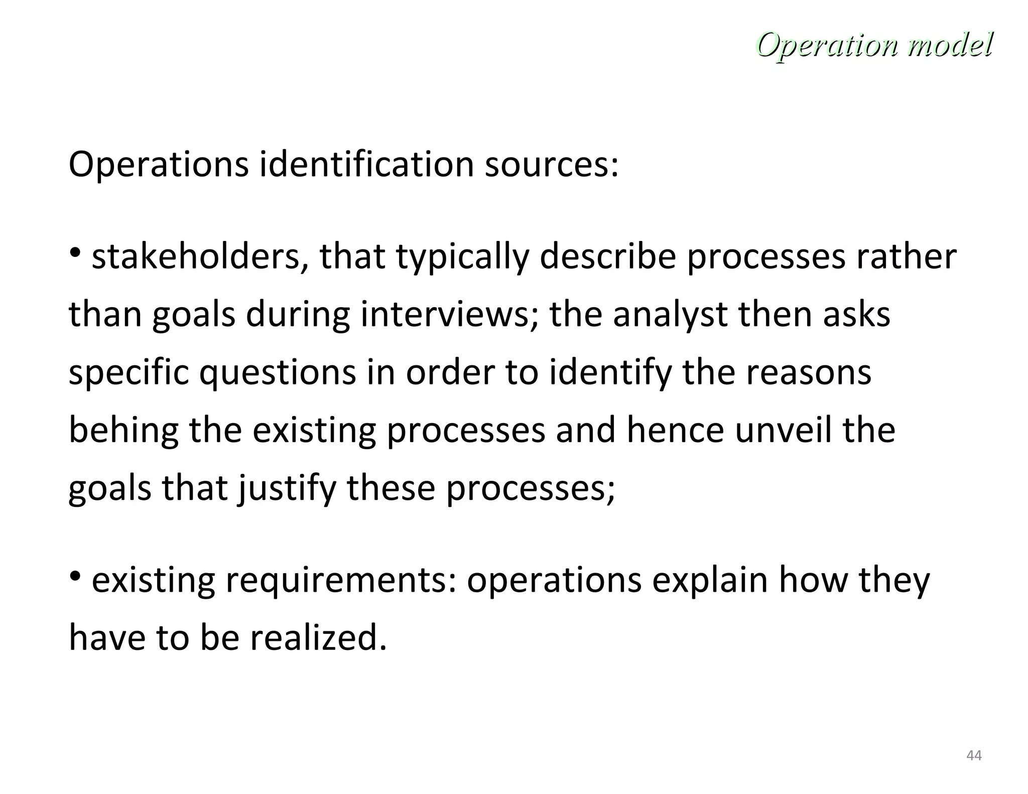 44
Operations identification sources:
• stakeholders, that typically describe processes rather
than goals during interviews; the analyst then asks
specific questions in order to identify the reasons
behing the existing processes and hence unveil the
goals that justify these processes;
• existing requirements: operations explain how they
have to be realized.
Operation modelOperation model
 