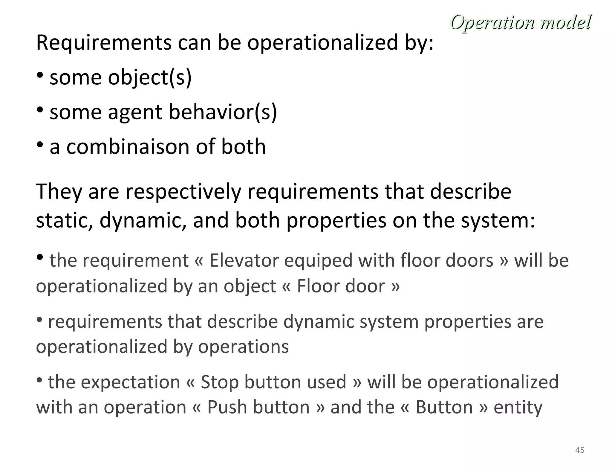45
Requirements can be operationalized by:
• some object(s)
• some agent behavior(s)
• a combinaison of both
They are respectively requirements that describe
static, dynamic, and both properties on the system:
• the requirement « Elevator equiped with floor doors » will be
operationalized by an object « Floor door »
• requirements that describe dynamic system properties are
operationalized by operations
• the expectation « Stop button used » will be operationalized
with an operation « Push button » and the « Button » entity
Operation modelOperation model
 