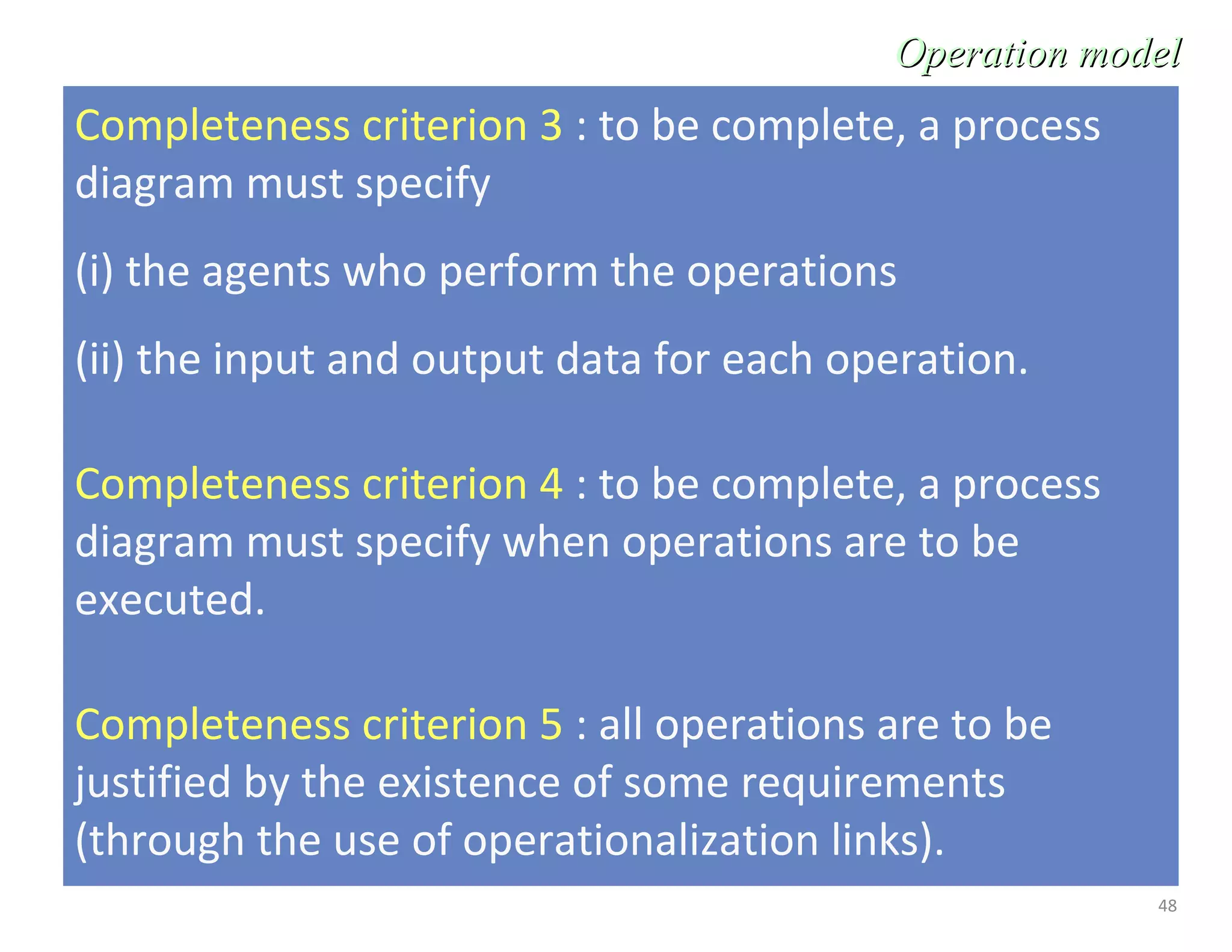 48
Completeness criterion 3 : to be complete, a process
diagram must specify
(i) the agents who perform the operations
(ii) the input and output data for each operation.
Completeness criterion 4 : to be complete, a process
diagram must specify when operations are to be
executed.
Completeness criterion 5 : all operations are to be
justified by the existence of some requirements
(through the use of operationalization links).
Operation modelOperation model
 
