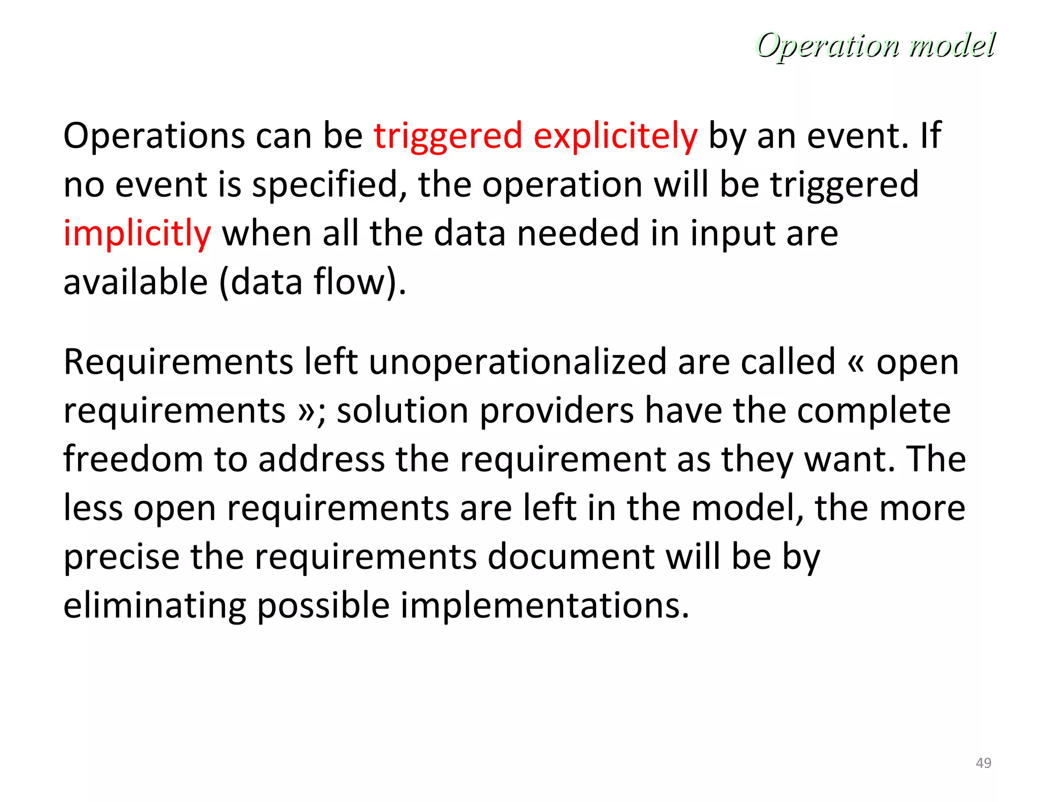 49
Operations can be triggered explicitely by an event. If
no event is specified, the operation will be triggered
implicitly when all the data needed in input are
available (data flow).
Requirements left unoperationalized are called « open
requirements »; solution providers have the complete
freedom to address the requirement as they want. The
less open requirements are left in the model, the more
precise the requirements document will be by
eliminating possible implementations.
Operation modelOperation model
 