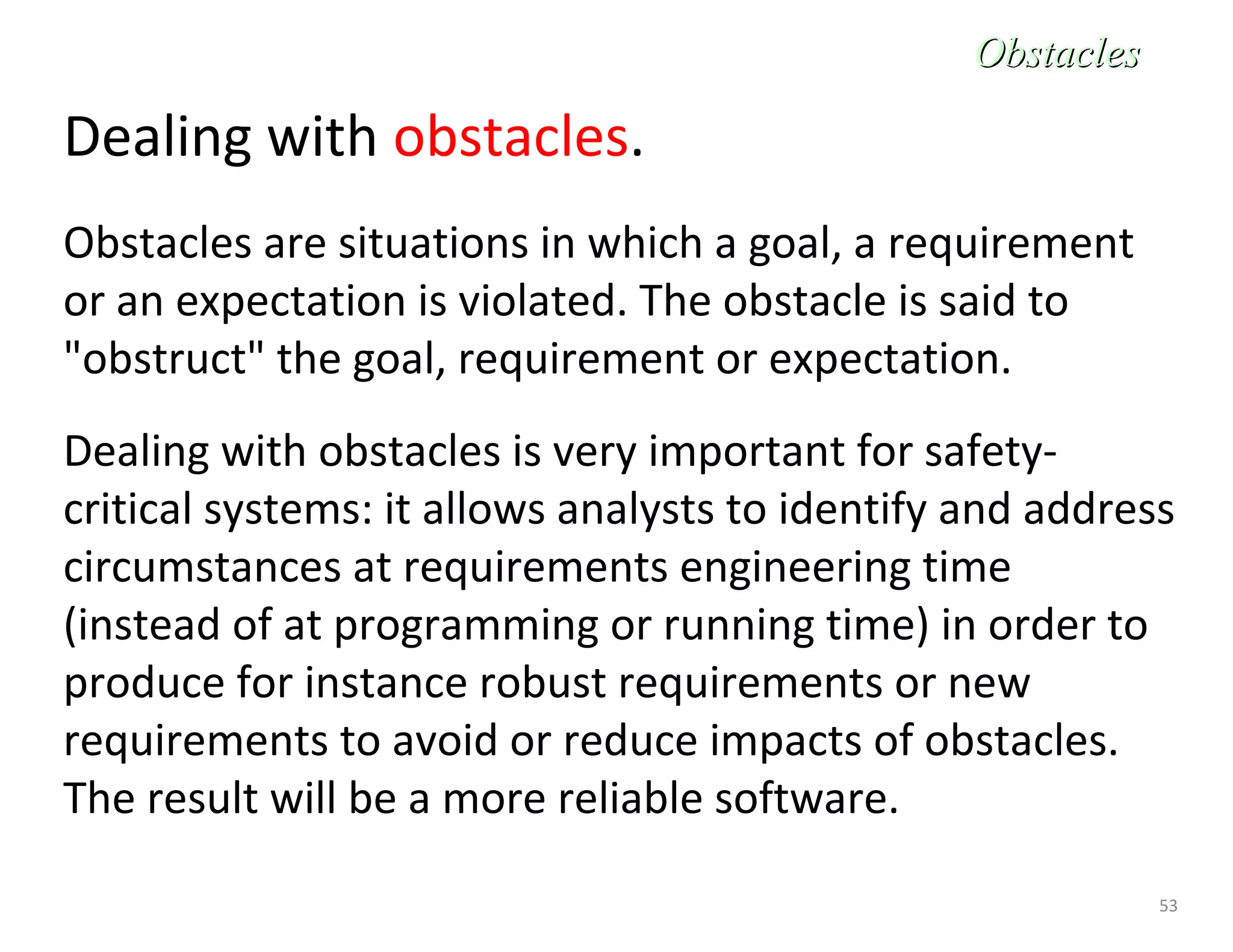 53
Dealing with obstacles.
Obstacles are situations in which a goal, a requirement
or an expectation is violated. The obstacle is said to
"obstruct" the goal, requirement or expectation.
Dealing with obstacles is very important for safety-
critical systems: it allows analysts to identify and address
circumstances at requirements engineering time
(instead of at programming or running time) in order to
produce for instance robust requirements or new
requirements to avoid or reduce impacts of obstacles.
The result will be a more reliable software.
ObstaclesObstacles
 