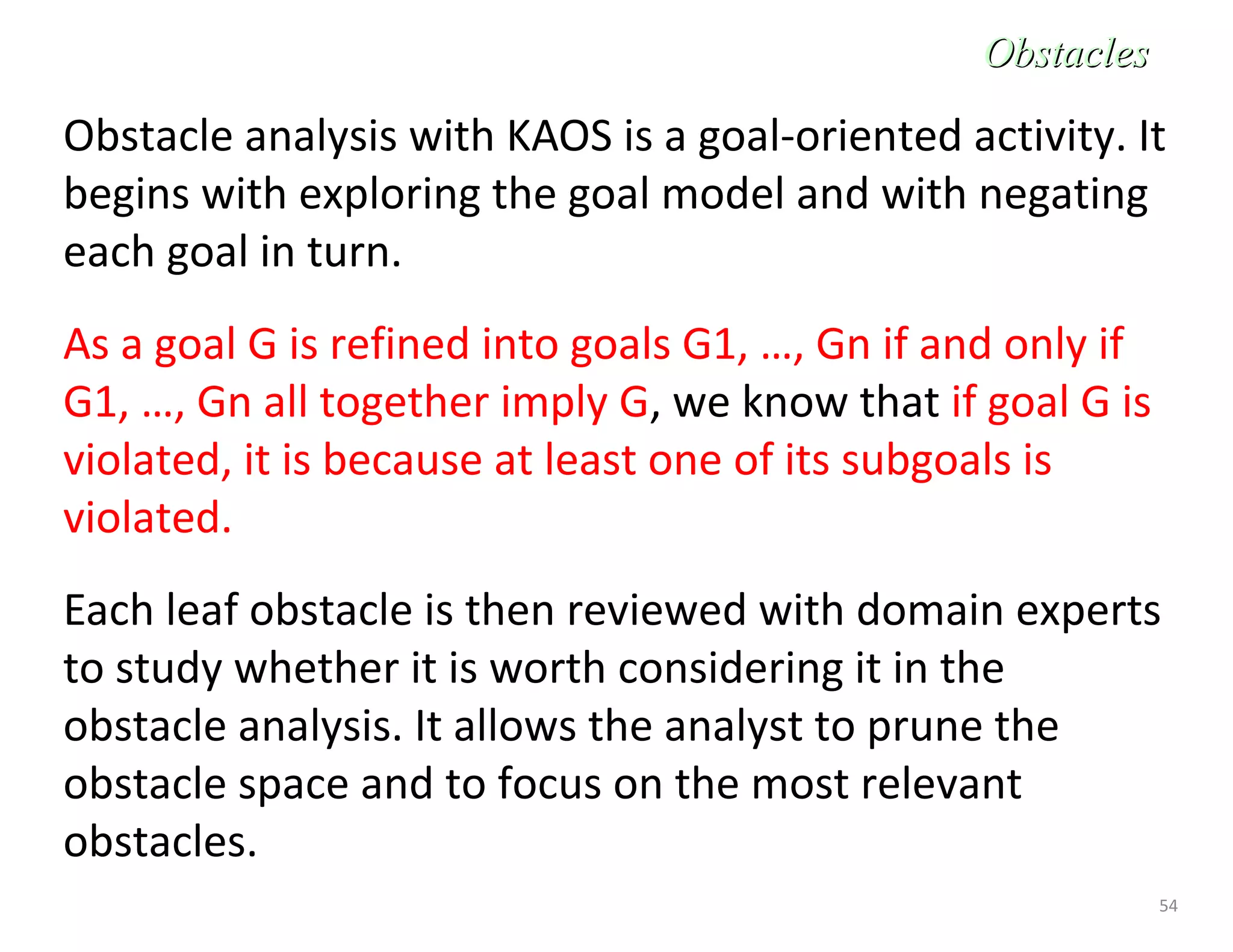 54
Obstacle analysis with KAOS is a goal-oriented activity. It
begins with exploring the goal model and with negating
each goal in turn.
As a goal G is refined into goals G1, …, Gn if and only if
G1, …, Gn all together imply G, we know that if goal G is
violated, it is because at least one of its subgoals is
violated.
Each leaf obstacle is then reviewed with domain experts
to study whether it is worth considering it in the
obstacle analysis. It allows the analyst to prune the
obstacle space and to focus on the most relevant
obstacles.
ObstaclesObstacles
 