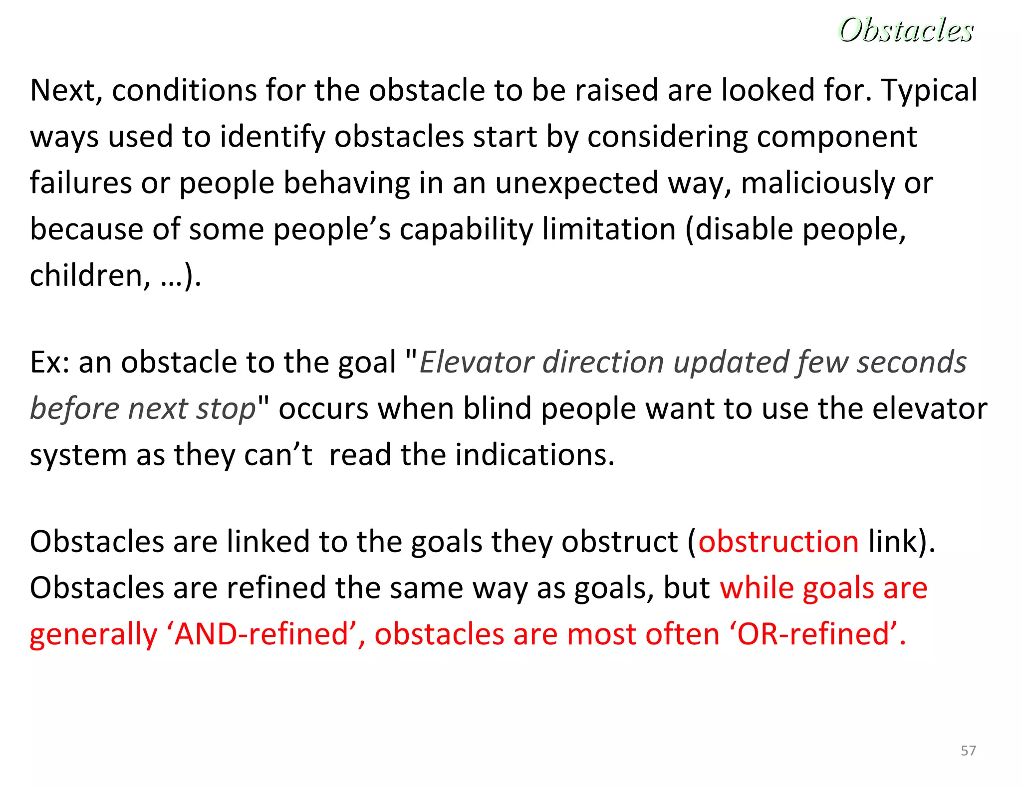 57
Next, conditions for the obstacle to be raised are looked for. Typical
ways used to identify obstacles start by considering component
failures or people behaving in an unexpected way, maliciously or
because of some people’s capability limitation (disable people,
children, …).
Ex: an obstacle to the goal "Elevator direction updated few seconds
before next stop" occurs when blind people want to use the elevator
system as they can’t read the indications.
Obstacles are linked to the goals they obstruct (obstruction link).
Obstacles are refined the same way as goals, but while goals are
generally ‘AND-refined’, obstacles are most often ‘OR-refined’.
ObstaclesObstacles
 