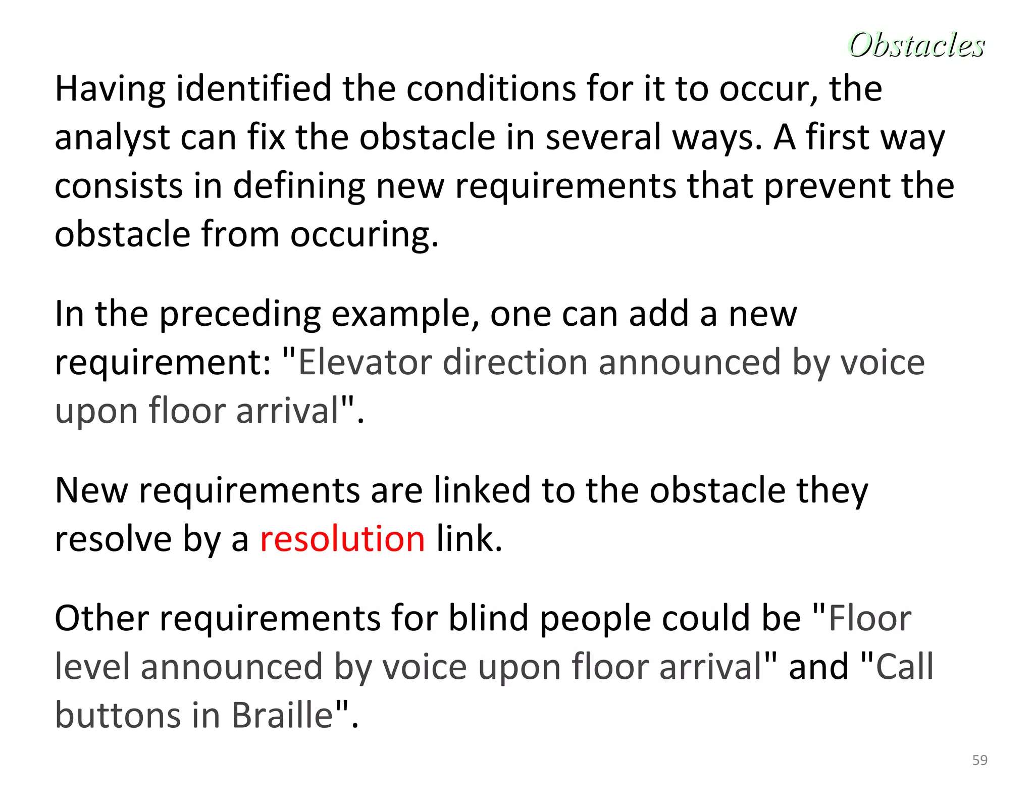 59
Having identified the conditions for it to occur, the
analyst can fix the obstacle in several ways. A first way
consists in defining new requirements that prevent the
obstacle from occuring.
In the preceding example, one can add a new
requirement: "Elevator direction announced by voice
upon floor arrival".
New requirements are linked to the obstacle they
resolve by a resolution link.
Other requirements for blind people could be "Floor
level announced by voice upon floor arrival" and "Call
buttons in Braille".
ObstaclesObstacles
 