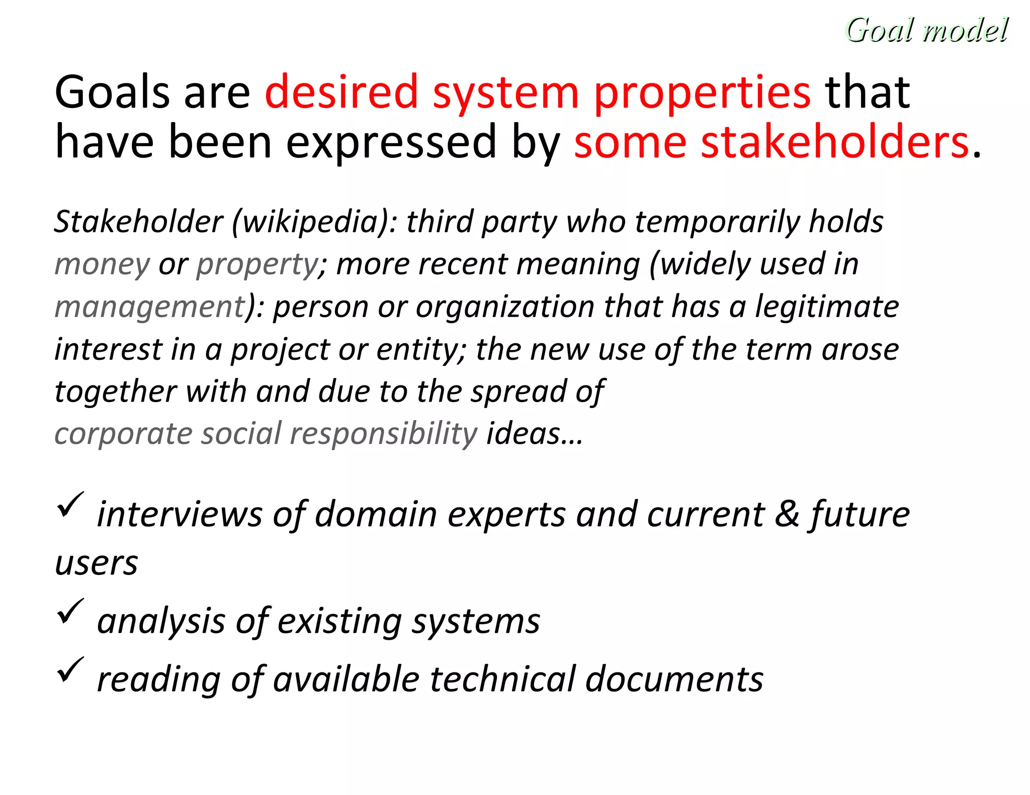 Goals are desired system properties that
have been expressed by some stakeholders.
Stakeholder (wikipedia): third party who temporarily holds
money or property; more recent meaning (widely used in
management): person or organization that has a legitimate
interest in a project or entity; the new use of the term arose
together with and due to the spread of
corporate social responsibility ideas…
 interviews of domain experts and current & future
users
 analysis of existing systems
 reading of available technical documents
Goal modelGoal model
 