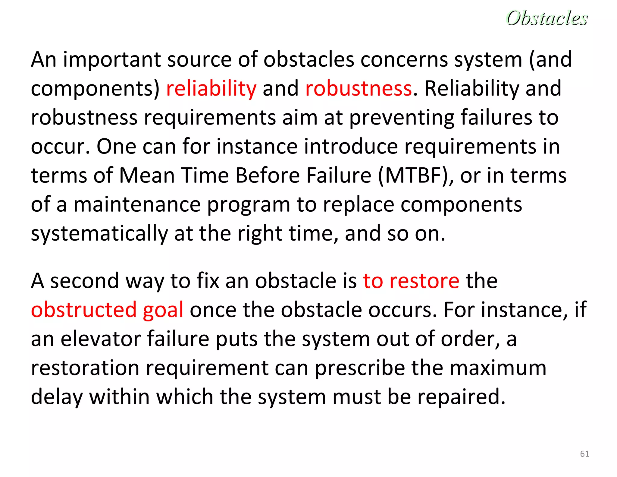 61
An important source of obstacles concerns system (and
components) reliability and robustness. Reliability and
robustness requirements aim at preventing failures to
occur. One can for instance introduce requirements in
terms of Mean Time Before Failure (MTBF), or in terms
of a maintenance program to replace components
systematically at the right time, and so on.
A second way to fix an obstacle is to restore the
obstructed goal once the obstacle occurs. For instance, if
an elevator failure puts the system out of order, a
restoration requirement can prescribe the maximum
delay within which the system must be repaired.
ObstaclesObstacles
 