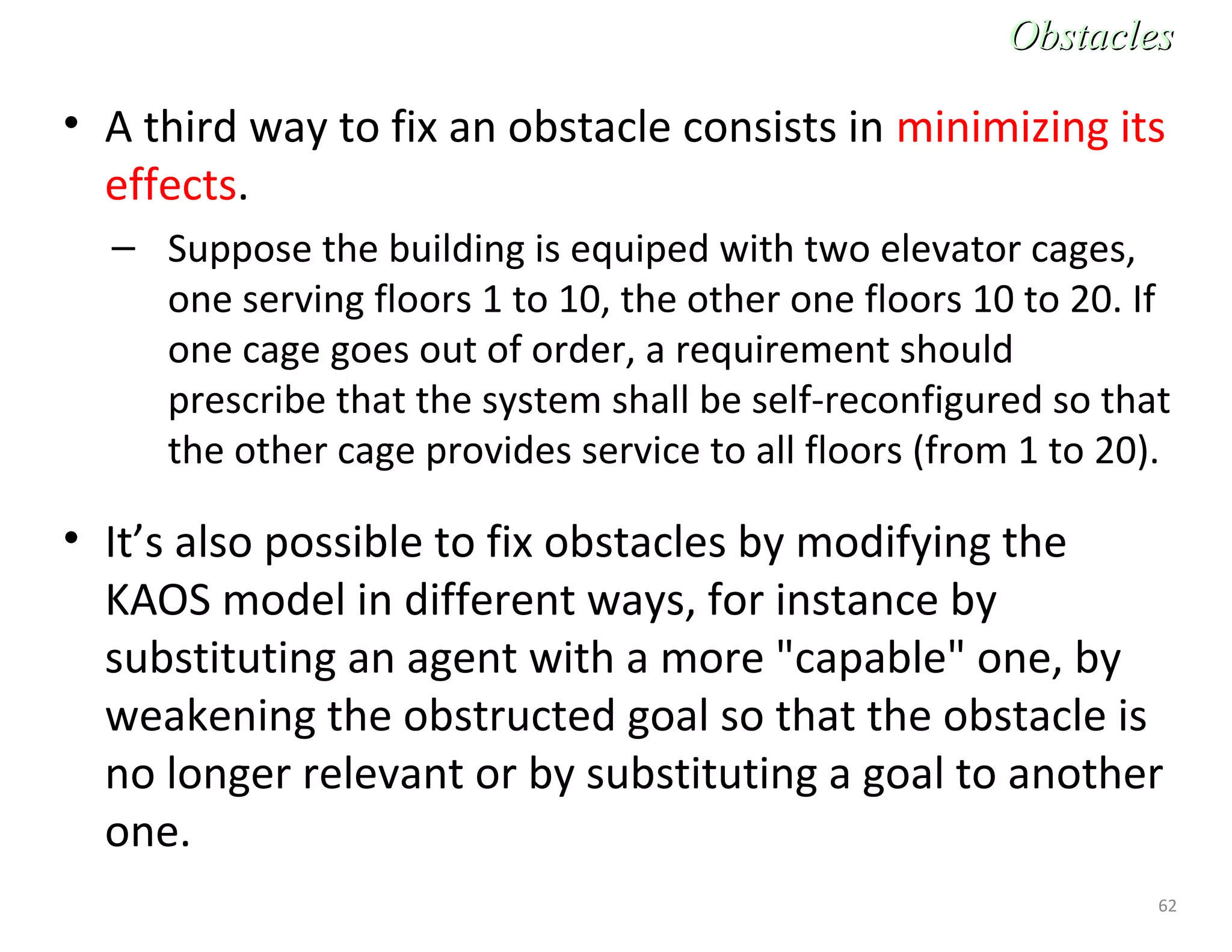 62
• A third way to fix an obstacle consists in minimizing its
effects.
– Suppose the building is equiped with two elevator cages,
one serving floors 1 to 10, the other one floors 10 to 20. If
one cage goes out of order, a requirement should
prescribe that the system shall be self-reconfigured so that
the other cage provides service to all floors (from 1 to 20).
• It’s also possible to fix obstacles by modifying the
KAOS model in different ways, for instance by
substituting an agent with a more "capable" one, by
weakening the obstructed goal so that the obstacle is
no longer relevant or by substituting a goal to another
one.
ObstaclesObstacles
 