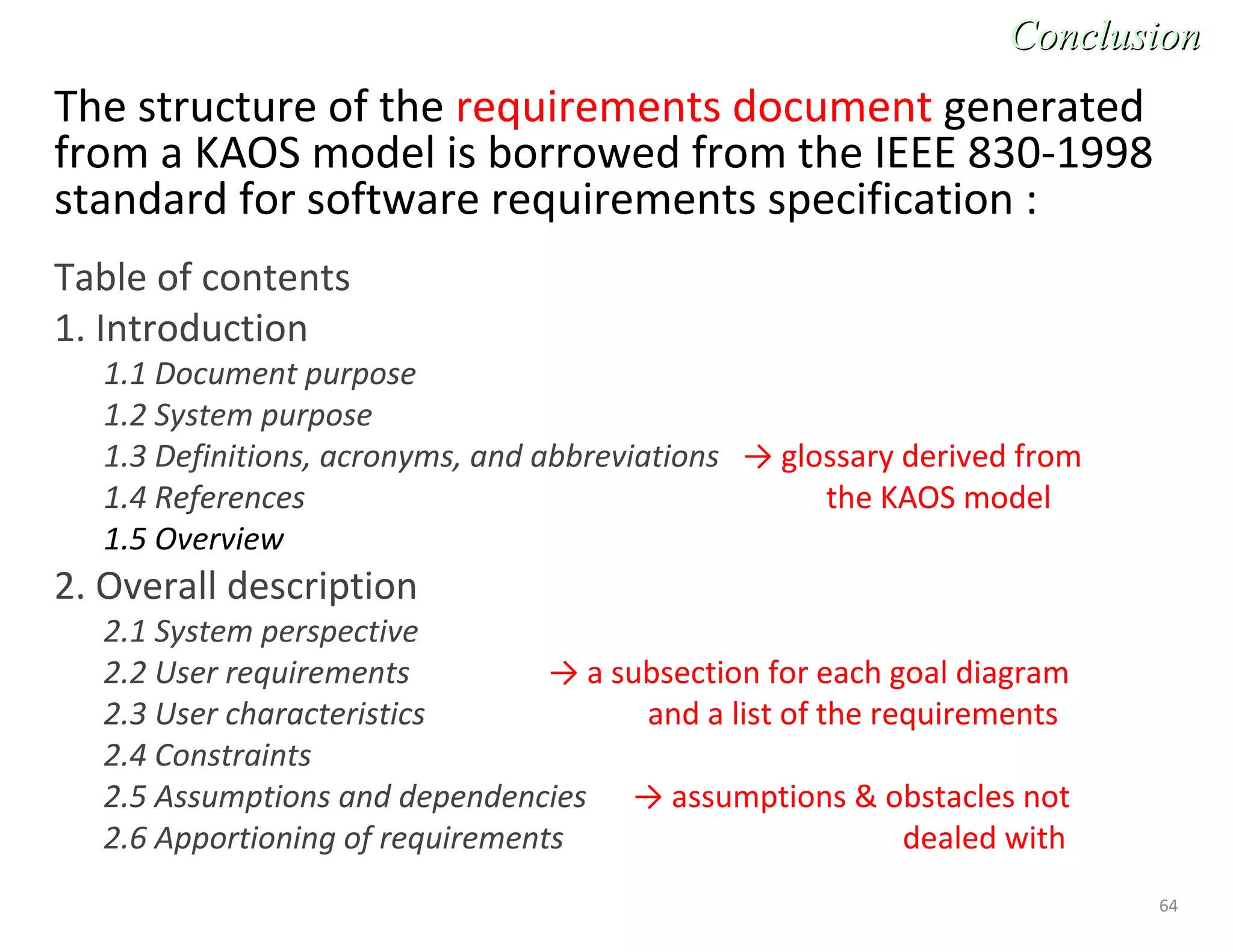 64
The structure of the requirements document generated
from a KAOS model is borrowed from the IEEE 830-1998
standard for software requirements specification :
Table of contents
1. Introduction
1.1 Document purpose
1.2 System purpose
1.3 Definitions, acronyms, and abbreviations → glossary derived from
1.4 References the KAOS model
1.5 Overview
2. Overall description
2.1 System perspective
2.2 User requirements → a subsection for each goal diagram
2.3 User characteristics and a list of the requirements
2.4 Constraints
2.5 Assumptions and dependencies → assumptions & obstacles not
2.6 Apportioning of requirements dealed with
ConclusionConclusion
 