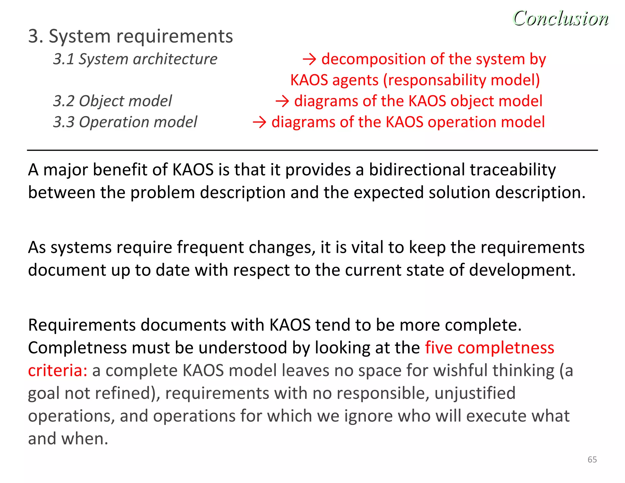 65
3. System requirements
3.1 System architecture → decomposition of the system by
KAOS agents (responsability model)
3.2 Object model → diagrams of the KAOS object model
3.3 Operation model → diagrams of the KAOS operation model
A major benefit of KAOS is that it provides a bidirectional traceability
between the problem description and the expected solution description.
As systems require frequent changes, it is vital to keep the requirements
document up to date with respect to the current state of development.
Requirements documents with KAOS tend to be more complete.
Completness must be understood by looking at the five completness
criteria: a complete KAOS model leaves no space for wishful thinking (a
goal not refined), requirements with no responsible, unjustified
operations, and operations for which we ignore who will execute what
and when.
ConclusionConclusion
 