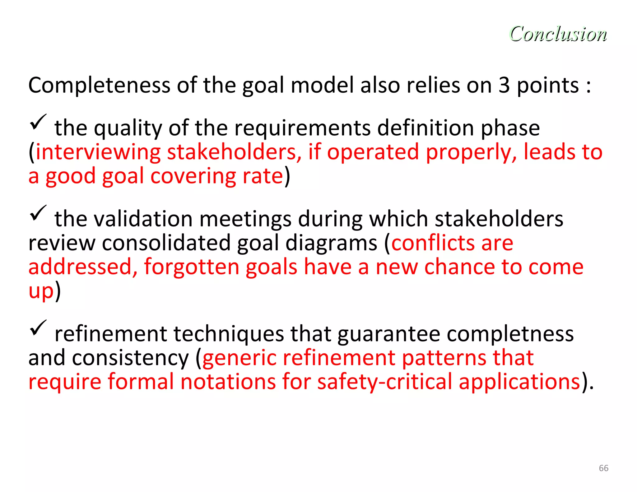66
Completeness of the goal model also relies on 3 points :
 the quality of the requirements definition phase
(interviewing stakeholders, if operated properly, leads to
a good goal covering rate)
 the validation meetings during which stakeholders
review consolidated goal diagrams (conflicts are
addressed, forgotten goals have a new chance to come
up)
 refinement techniques that guarantee completness
and consistency (generic refinement patterns that
require formal notations for safety-critical applications).
ConclusionConclusion
 