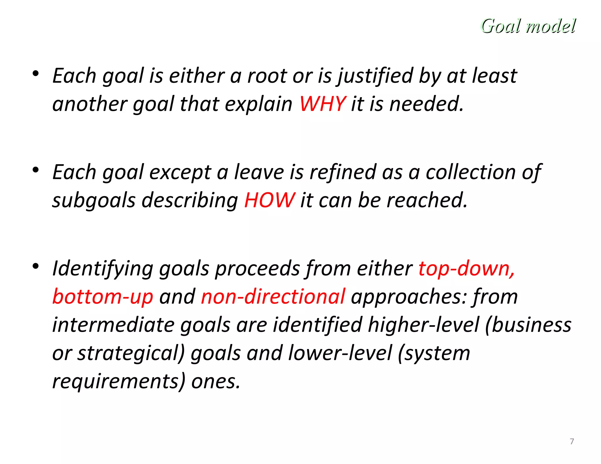 7
• Each goal is either a root or is justified by at least
another goal that explain WHY it is needed.
• Each goal except a leave is refined as a collection of
subgoals describing HOW it can be reached.
• Identifying goals proceeds from either top-down,
bottom-up and non-directional approaches: from
intermediate goals are identified higher-level (business
or strategical) goals and lower-level (system
requirements) ones.
Goal modelGoal model
 