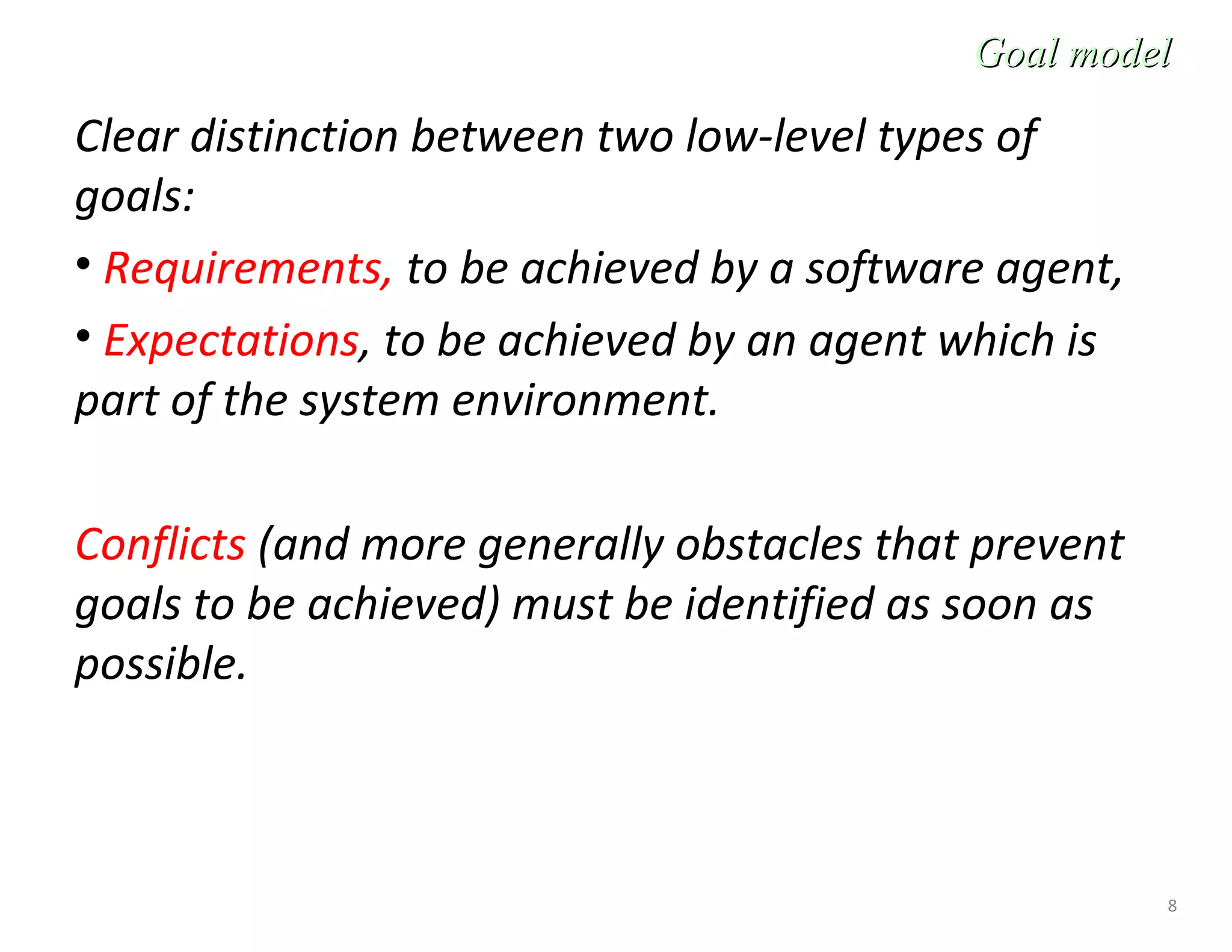 8
Clear distinction between two low-level types of
goals:
• Requirements, to be achieved by a software agent,
• Expectations, to be achieved by an agent which is
part of the system environment.
Conflicts (and more generally obstacles that prevent
goals to be achieved) must be identified as soon as
possible.
Goal modelGoal model
 