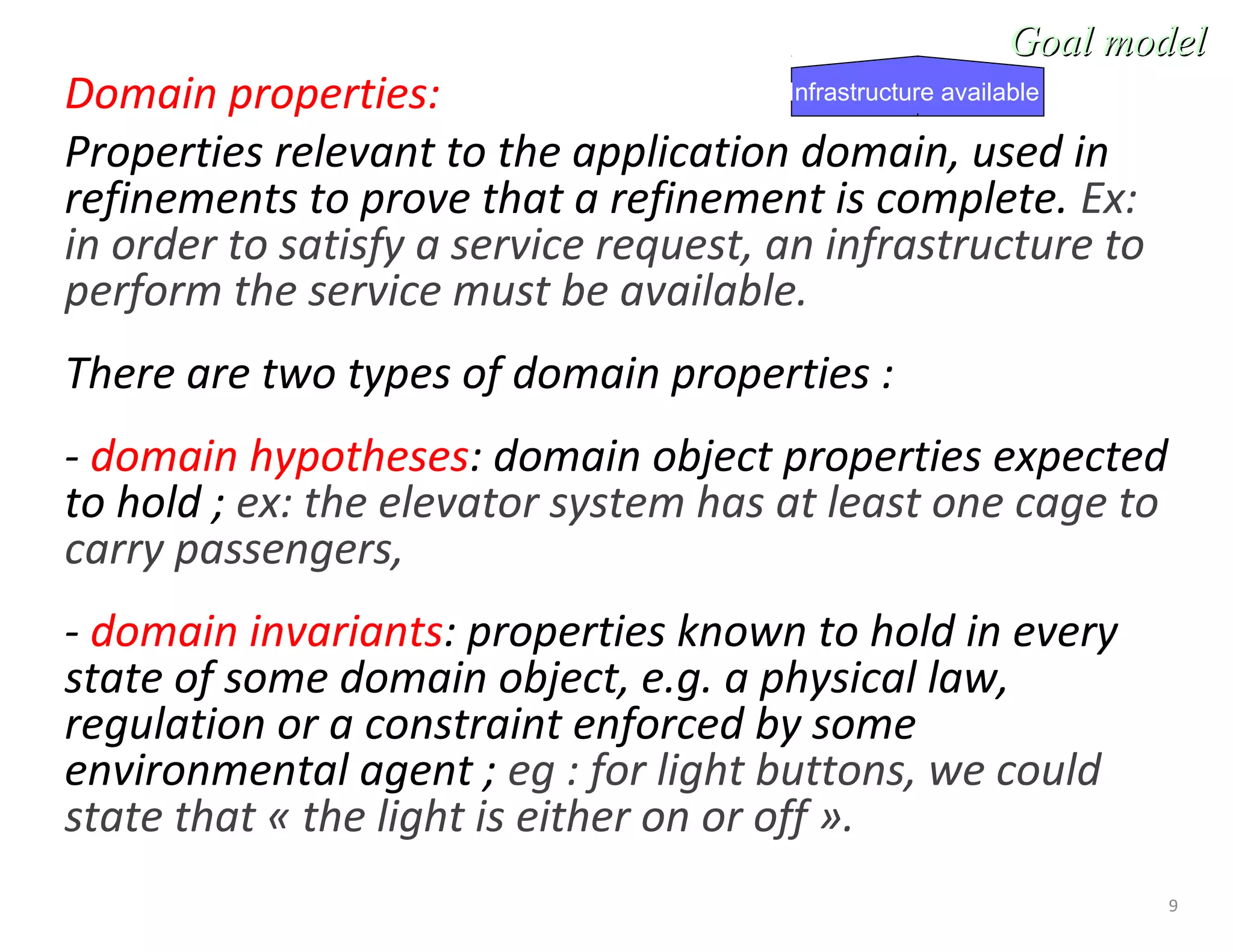 9
Domain properties:
Properties relevant to the application domain, used in
refinements to prove that a refinement is complete. Ex:
in order to satisfy a service request, an infrastructure to
perform the service must be available.
There are two types of domain properties :
- domain hypotheses: domain object properties expected
to hold ; ex: the elevator system has at least one cage to
carry passengers,
- domain invariants: properties known to hold in every
state of some domain object, e.g. a physical law,
regulation or a constraint enforced by some
environmental agent ; eg : for light buttons, we could
state that « the light is either on or off ».
Goal modelGoal model
Infrastructure available
 
