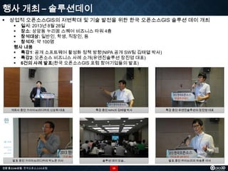 행사 개최 – 솔루션데이
 상업적 오픈소스GIS의 저변확대 및 기술 발전을 위한 한국 오픈소스GIS 솔루션 데이 개최
 일시: 2013년 8월 28일
 장소: 상암동 누리꿈 스퀘어 비즈니스 타워 4층
 참석대상: 일반인, 학생, 직장인, 등
 참석자: 약 100명
행사 내용
 특강1: 공개 소프트웨어 활성화 정책 방향(NIPA 공개 SW팀 김태열 박사)
 특강2: 오픈소스 비즈니스 사례 소개(유엔진솔루션 장진영 대표)
 6건의 사례 발표(한국 오픈소스GIS 포럼 참여기업들의 발표)

개회사 중인 가이아쓰리디㈜의 신상희 대표

특강 중인 NIPA의 김태열 박사

특강 중인 유엔진솔루션의 장진영 대표

발표 중인 가이아쓰리디㈜의 박노준 이사

솔루션 데이 모습…

발표 중인 ㈜이쓰리의 차승훈 이사

전문 중소SW포럼 - 한국오픈소스GIS포럼

15

 