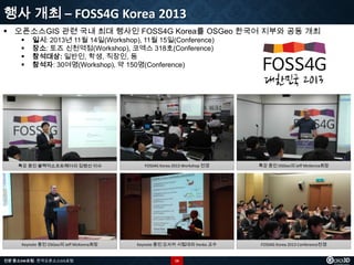 행사 개최 – FOSS4G Korea 2013
 오픈소스GIS 관련 국내 최대 행사인 FOSS4G Korea를 OSGeo 한국어 지부와 공동 개최





일시: 2013년 11월 14일(Workshop), 11월 15일(Conference)
장소: 토즈 신천역점(Workshop), 코엑스 318호(Conference)
참석대상: 일반인, 학생, 직장인, 등
참석자: 30여명(Workshop), 약 150명(Conference)

특강 중인 블랙덕소프트웨어의 김병선 이사

FOSS4G Korea 2013 Workshop 전경

특강 중인 OSGeo의 Jeff McKenna회장

Keynote 중인 OSGeo의 Jeff McKenna회장

Keynote 중인 오사카 시립대의 Venka 교수

FOSS4G Korea 2013 Conference전경

전문 중소SW포럼 - 한국오픈소스GIS포럼

16

 