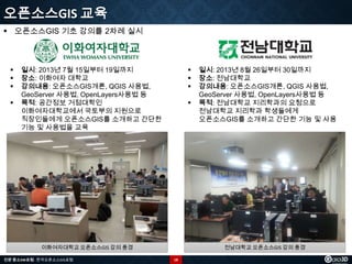 오픈소스GIS 교육
 오픈소스GIS 기초 강의를 2차례 실시






일시: 2013년 7월 15일부터 19일까지
장소: 이화여자 대학교
강의내용: 오픈소스GIS개론, QGIS 사용법,
GeoServer 사용법, OpenLayers사용법 등
목적: 공간정보 거점대학인
이화여자대학교에서 국토부의 지원으로
직장인들에게 오픈소스GIS를 소개하고 간단한
기능 및 사용법을 교육






이화여자대학교 오픈소스GIS 강의 풍경
전문 중소SW포럼 - 한국오픈소스GIS포럼

일시: 2013년 8월 26일부터 30일까지
장소: 전남대학교
강의내용: 오픈소스GIS개론, QGIS 사용법,
GeoServer 사용법, OpenLayers사용법 등
목적: 전남대학교 지리학과의 요청으로
전남대학교 지리학과 학생들에게
오픈소스GIS를 소개하고 간단한 기능 및 사용

전남대학교 오픈소스GIS 강의 풍경
18

 