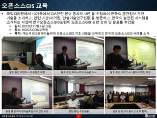 오픈소스GIS 교육
 국립지리원에서 10개국에서 GIS관련 분야 종사자 18인을 초청하여 한국의 공간정보 관련
기술을 소개하고, 관련 기관(지리원, 건설기술연구원등)을 방문하고, 한국의 발전된 시스템을
소개하는 사업에 한국오픈소스GIS포럼이 오픈소스GIS 관련 강의 및 발표를 하였음




일시: 2013년 11월 4일, 5일
장소: KOICA ODA교육원
목적: 개도국 GIS관계자들에게 오픈소스GIS 기초 내용을 교육하고 한국의 오픈소스GIS 사례를 소개

발표 중인 ㈜엔지스의 윤정환 부장

발표 중인 ㈜이쓰리의 차승훈 이사

발표 중인 ㈜망고시스템의 이한진 과장

발표 중인 ㈜지앤티솔루션의 차갑상 차장

경청 중인 수강생들

발표 및 강의가 끝나고 모두 함께…

전문 중소SW포럼 - 한국오픈소스GIS포럼

19

 
