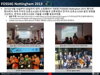 FOSS4G Nottingham 2013
 2013년 9월 16일부터 20일까지 영국 노팅햄에서 개최된 FOSS4G Nottingham 2013 행사에
참여하여 세계 각국의 오픈소스GIS 관계자들과 교류하면서 한국의 오픈소스GIS 발전 방향을
고민하고, 한국의 오픈소스GIS 기술을 사례를 발표하였음



발표 주제: “Why Open Source GIS is a Viable Option for Korean National GIS Program?”(가이아쓰리디㈜ 신상희 대표이사),
“The Architecture Of Mobile Traffic Map Service”(가이아쓰리디㈜ 신하얀 부장)
FOSS4G International: 매년 OSGeo의 주최로 개최되는 오픈소스GIS 관련 세계 최대 컨퍼런스

발표 중인 가이아쓰리디㈜의 신상희 대표이사

발표 중인 가이아쓰리디㈜의 신하얀 부장

마지막 무대에서 인사하면서

한국과 일본이 함께…

전문 중소SW포럼 - 한국오픈소스GIS포럼

21

 