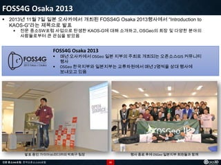 FOSS4G Osaka 2013
 2013년 11월 7일 일본 오사카에서 개최된 FOSS4G Osaka 2013행사에서 “Introduction to
KAOS-G”라는 제목으로 발표


전문 중소SW포럼 사업으로 탄생한 KAOS-G에 대해 소개하고, OSGeo의 회장 및 다양한 분야의
사람들로부터 큰 관심을 받았음

FOSS4G Osaka 2013



매년 오사카에서 OSGeo 일본 지부의 주최로 개최되는 오픈소스GIS 커뮤니티
행사
OSGeo 한국지부와 일본지부는 교류차원에서 매년 2명씩을 상대 행사에
보내오고 있음

발표 중인 가이아쓰리디㈜의 박희구 팀장
전문 중소SW포럼 - 한국오픈소스GIS포럼

행사 종료 후에 OSGeo 일본지부 회원들과 함께
22

 