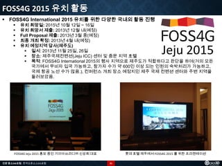 FOSS4G 2015 유치 활동
 FOSS4G International 2015 유치를 위한 다양한 국내외 활동 진행






유치 희망일: 2015년 10월 12일 ~ 16일
유치 희망서 제출: 2013년 12월 내(예정)
Full Proposal 제출: 2013년 3월 중(예정)
최종 개최 확정: 2013년 4월 내(예정)
유치 예정지역 답사(제주도)
 일시: 2013년 11월 25일, 26일
 장소: 제주국제컨벤션(Jeju ICC) 센터 및 중문 지역 호텔
 목적: FOSS4G International 2015의 행사 지역으로 제주도가 적합하다고 판단을 하여(거의 모든
국가에서 무비자 입국 가능하고, 참가자 수가 약 600인 이상 되는 인원의 숙박처리가 가능하고,
국제 항공 노선 수가 많음.), 컨퍼런스 개최 장소 예정지인 제주 국제 컨벤션 센터와 주변 지역을
둘러보았음.

Jeju 2015

FOSS4G Jeju 2015 홍보 중인 가이아쓰리디㈜ 신상희 대표
전문 중소SW포럼 - 한국오픈소스GIS포럼

롯데 호텔 제주에서 FOSS4G 2015 를 위한 프리젠테이션
31

 