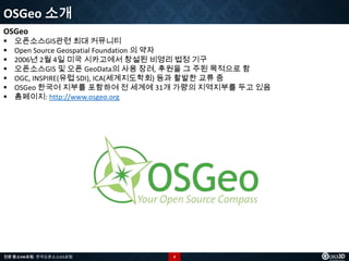 OSGeo 소개
OSGeo








오픈소스GIS관련 최대 커뮤니티
Open Source Geospatial Foundation 의 약자
2006년 2월 4일 미국 시카고에서 창설된 비영리 법정 기구
오픈소스GIS 및 오픈 GeoData의 사용 장려, 후원을 그 주된 목적으로 함
OGC, INSPIRE(유럽 SDI), ICA(세계지도학회) 등과 활발한 교류 중
OSGeo 한국어 지부를 포함하여 전 세계에 31개 가량의 지역지부를 두고 있음
홈페이지: http://www.osgeo.org

전문 중소SW포럼 - 한국오픈소스GIS포럼

4

 