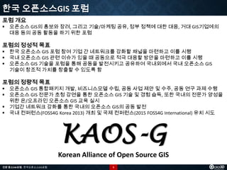 한국 오픈소스GIS 포럼
포럼 개요

 오픈소스 GIS의 홍보와 장려, 그리고 기술/마케팅 공유, 정부 정책에 대한 대응, 거대 GIS기업에의
대응 등의 공동 활동을 하기 위한 포럼

포럼의 정성적 목표

 한국 오픈소스 GIS 포럼 참여 기업 간 네트워크를 강화할 채널을 마련하고 이를 시행
 국내 오픈소스 GIS 관련 이슈가 있을 때 공동으로 적극 대응할 방안을 마련하고 이를 시행
 오픈소스 GIS 기술을 포럼을 통해 공동을 발전시키고 공유하여 국내외에서 국내 오픈소스 GIS
기술이 창조적 가치를 창출할 수 있도록 함

포럼의 정량적 목표

 오픈소스 GIS 통합패키지 개발, 비즈니스모델 수립, 공동 사업 제안 및 수주, 공동 연구 과제 수행
 오픈소스 GIS 전문가 초청 강연을 통한 오픈소스 GIS 기술 및 경험 습득, 또한 국내의 전문가 양성을
위한 온/오프라인 오픈소스 GIS 교육 실시
 기업간 네트워크 강화를 통한 국내의 오픈소스 GIS의 공동 발전
 국내 컨퍼런스(FOSS4G Korea 2013) 개최 및 국제 컨퍼런스(2015 FOSS4G International) 유치 시도

KAOS-G
Korean Alliance of Open Source GIS
전문 중소SW포럼 - 한국오픈소스GIS포럼

5

 