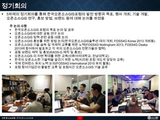 정기회의
 5차례의 정기회의를 통해 한국오픈소스GIS포럼의 발전 방향과 목표, 행사 개최, 기술 개발,
오픈소스GIS 연구, 홍보 방법, 브랜드 등에 대해 논의를 하였음
주 논의 사항
 한국오픈소스GIS 포럼의 목표 논의 및 공유
 오픈소스GIS에 대한 공동 연구 논의
 오픈소스GIS 정책 관련 공동 대응 논의
 오픈소스GIS 홍보를 위한 방법 논의(한국오픈소스GIS솔루션 데이 개최, FOSS4G Korea 2013 개최등)
 오픈소스GIS 기술 습득 및 국제적 교류를 위한 노력(FOSS4G Nottingham 2013, FOSS4G Osaka
2013에 참여하여 발표하고 각 국의 오픈소스GIS 전문가들과 협력)
 공동 브랜드 제작 및 홍보(KAOS-G 제작 및 홍보)
 오픈소스GIS 의 저변 확대를 위한 교육(이화여자대학교, 전남대학교)
 한국의 오픈소스햔 기술력을 알리기 위한 노력(지리원 초청 개도국 담당자 교육)
 국제 컨퍼런스 유치 노력 논의(FOSS4G International 2015 유치 활동)
 포럼 참여기업간의 활발한 교류 및 포럼사간 오픈소스GIS 기술 공유

전문 중소SW포럼 - 한국오픈소스GIS포럼

7

 