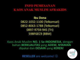 INFO PEMESANAN
KAOS ANAK MUSLIM AFRAKIDS
Ibu Dona
0822-1032-1100 (Telkomsel)
0852-8063-1788 (Telkomsel)
0897-9759-945 (Tri)
59BF6EC9 (BBM)
Kaos Anak Muslim NO. 1 Se-INDONESIA, dengan
bahan BERKUALITAS yang ADEM, NYAMAN
dipakai dan DESAIN yang KEREN!
RESELLER are welcome! 
 