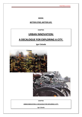 Draft Beta version




                        BOOK:

            BETTER CITIES, BETTER LIFE.


                       CHAPTER:


          URBAN INNOVATION:
A DECALOGUE FOR EXPLORING A CITY.
                     Igor Calzada




                        CHAPTER:

   URBAN INNOVATION: A DECALOGUE FOR EXPLORING A CITY.

                       Igor Calzada
 
